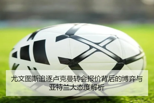 尤文图斯追逐卢克曼转会报价背后的博弈与亚特兰大态度解析