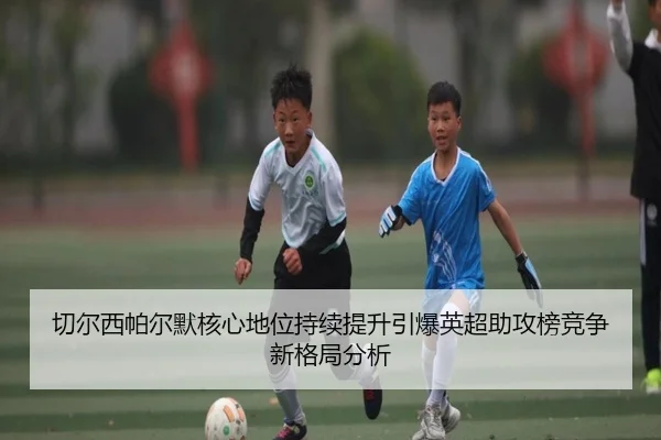 切尔西帕尔默核心地位持续提升引爆英超助攻榜竞争新格局分析