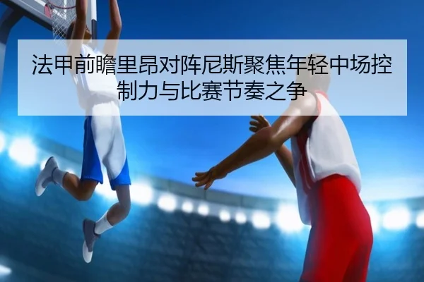 法甲前瞻里昂对阵尼斯聚焦年轻中场控制力与比赛节奏之争