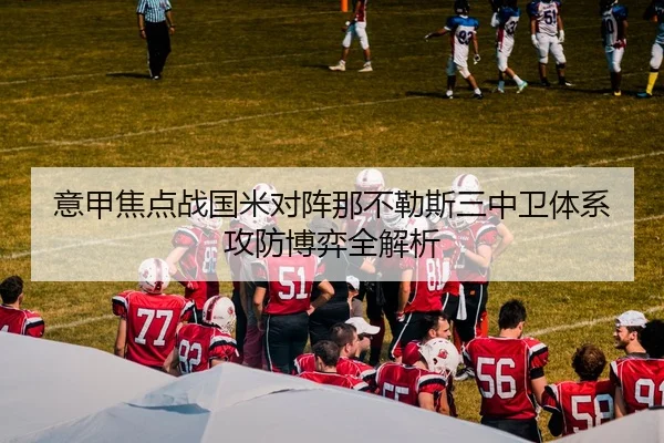 意甲焦点战国米对阵那不勒斯三中卫体系攻防博弈全解析